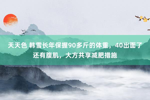 天天色 韩雪长年保握90多斤的体重，40出面了还有腹肌，大方共享减肥措施