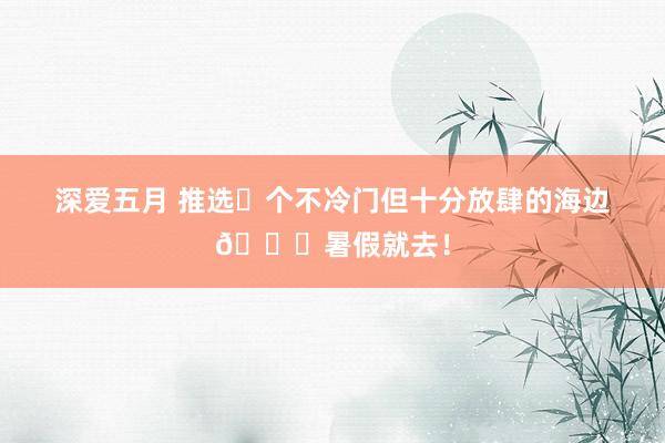 深爱五月 推选⓫个不冷门但十分放肆的海边?暑假就去!