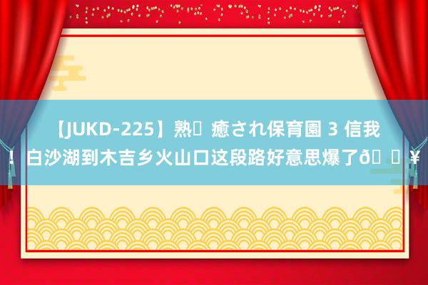 【JUKD-225】熟・癒され保育園 3 信我!白沙湖到木吉乡火山口这段路好意思爆了?