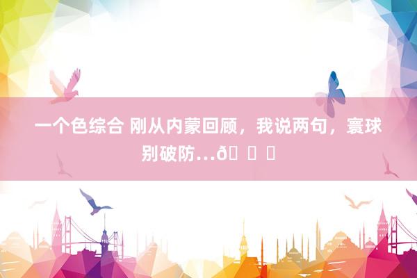 一个色综合 刚从内蒙回顾,我说两句,寰球别破防…?