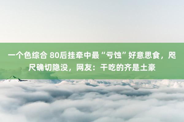 一个色综合 80后挂牵中最“亏蚀”好意思食，咫尺确切隐没，网友：干吃的齐是土豪