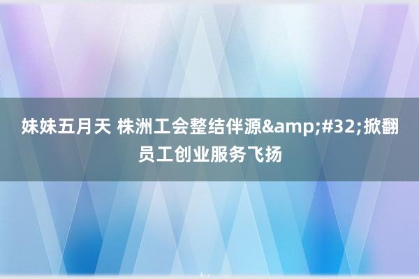 妹妹五月天 株洲工会整结伴源&#32;掀翻员工创业服务飞扬