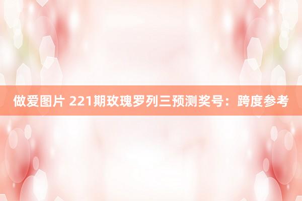 做爱图片 221期玫瑰罗列三预测奖号：跨度参考