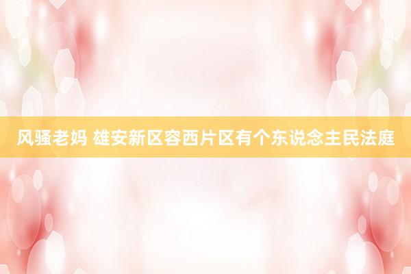 风骚老妈 雄安新区容西片区有个东说念主民法庭