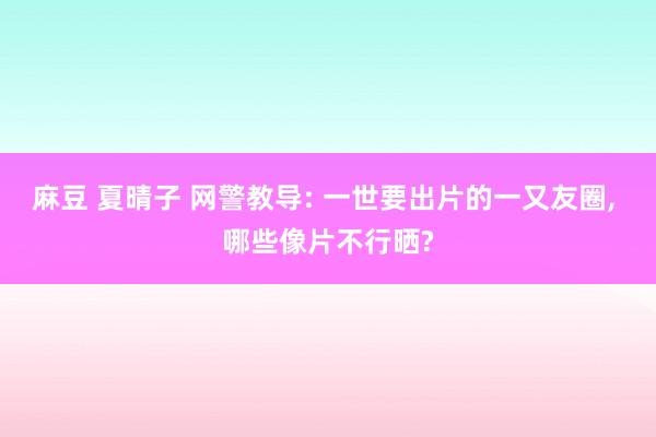 麻豆 夏晴子 网警教导: 一世要出片的一又友圈， 哪些像片不行晒?