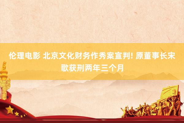 伦理电影 北京文化财务作秀案宣判! 原董事长宋歌获刑两年三个月