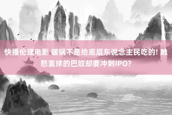 快播伦理电影 暖锅不是给底层东说念主民吃的! 触怒寰球的巴奴却要冲刺IPO?