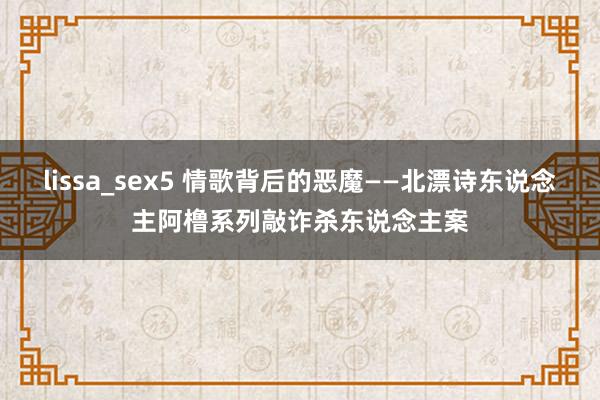 lissa_sex5 情歌背后的恶魔——北漂诗东说念主阿橹系列敲诈杀东说念主案