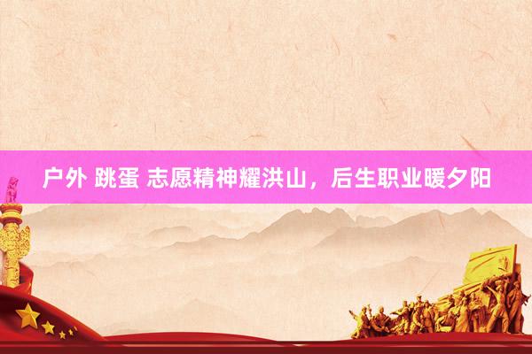 户外 跳蛋 志愿精神耀洪山，后生职业暖夕阳