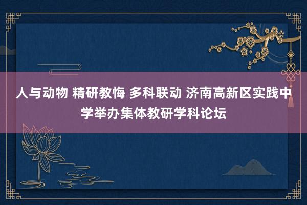 人与动物 精研教悔 多科联动 济南高新区实践中学举办集体教研学科论坛