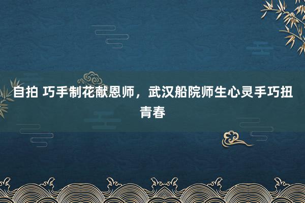 自拍 巧手制花献恩师，武汉船院师生心灵手巧扭青春