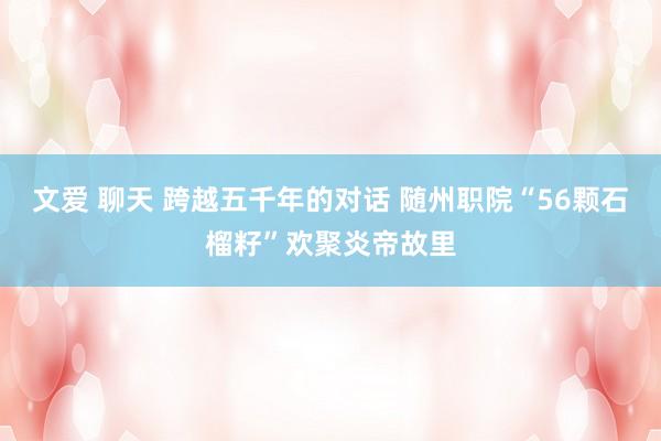 文爱 聊天 跨越五千年的对话 随州职院“56颗石榴籽”欢聚炎帝故里