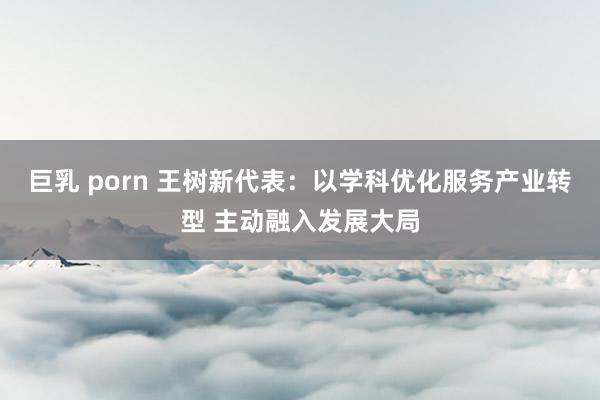 巨乳 porn 王树新代表：以学科优化服务产业转型 主动融入发展大局