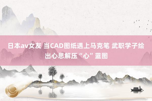 日本av女友 当CAD图纸遇上马克笔 武职学子绘出心思解压“心”蓝图
