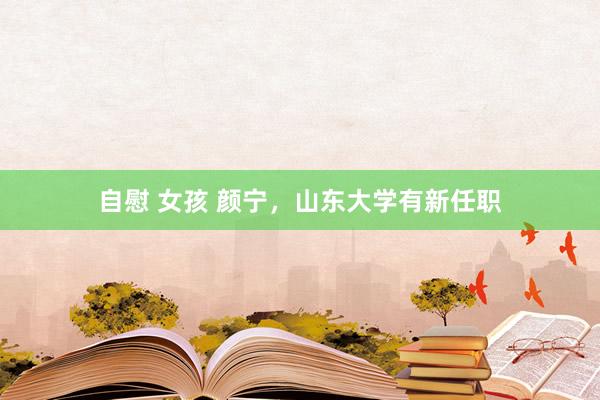 自慰 女孩 颜宁，山东大学有新任职