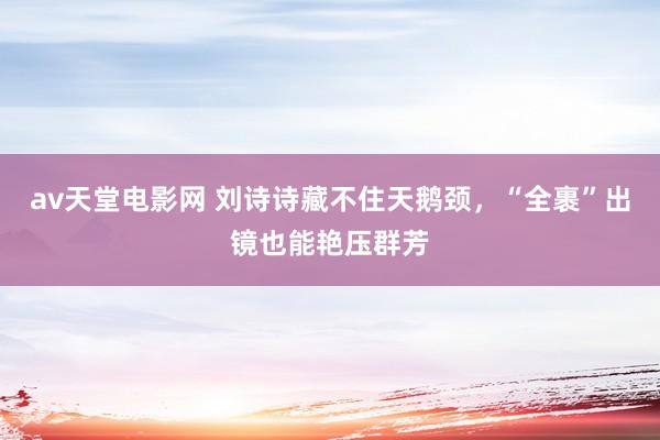 av天堂电影网 刘诗诗藏不住天鹅颈，“全裹”出镜也能艳压群芳