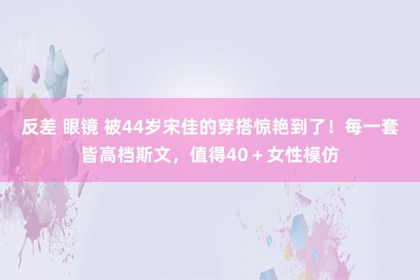 反差 眼镜 被44岁宋佳的穿搭惊艳到了！每一套皆高档斯文，值得40＋女性模仿