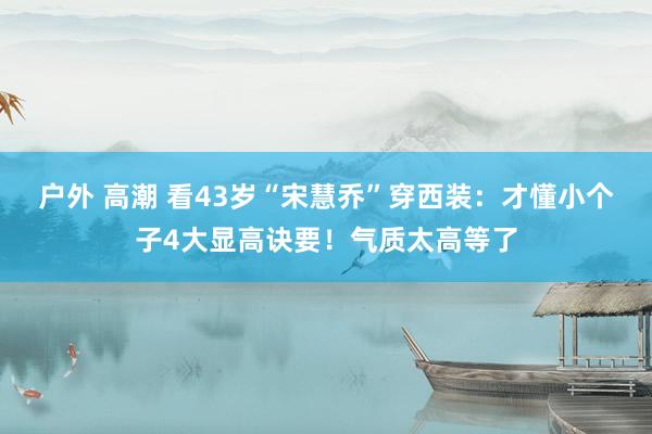 户外 高潮 看43岁“宋慧乔”穿西装：才懂小个子4大显高诀要！气质太高等了