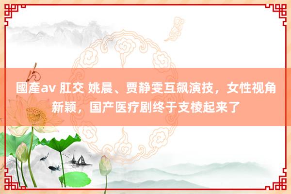 國產av 肛交 姚晨、贾静雯互飙演技，女性视角新颖，国产医疗剧终于支棱起来了