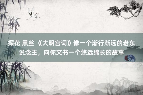 探花 黑丝 《大明宫词》像一个渐行渐远的老东说念主，向你文书一个悠远绵长的故事