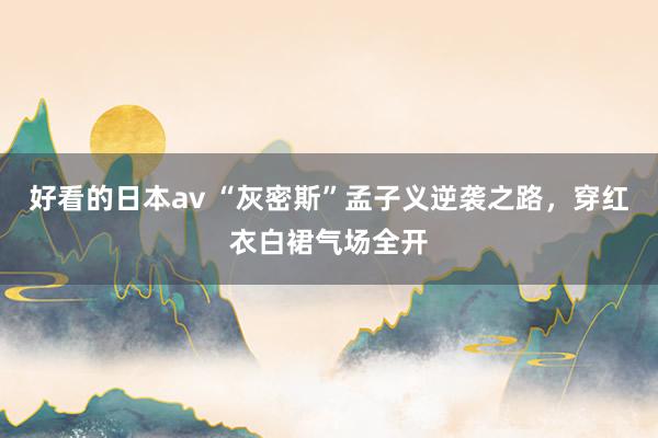 好看的日本av “灰密斯”孟子义逆袭之路，穿红衣白裙气场全开
