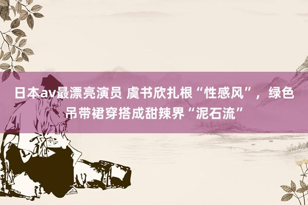 日本av最漂亮演员 虞书欣扎根“性感风”，绿色吊带裙穿搭成甜辣界“泥石流”