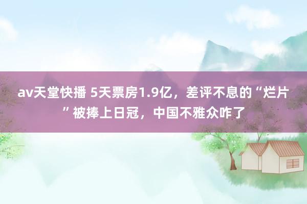 av天堂快播 5天票房1.9亿，差评不息的“烂片”被捧上日冠，中国不雅众咋了