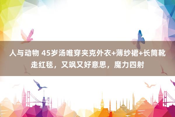 人与动物 45岁汤唯穿夹克外衣+薄纱裙+长筒靴走红毯，又飒又好意思，魔力四射