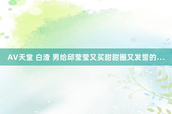 AV天堂 白渣 男给邱莹莹又买甜甜圈又发誓的…