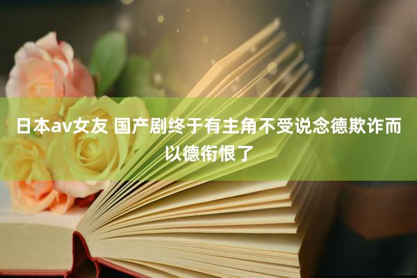 日本av女友 国产剧终于有主角不受说念德欺诈而以德衔恨了