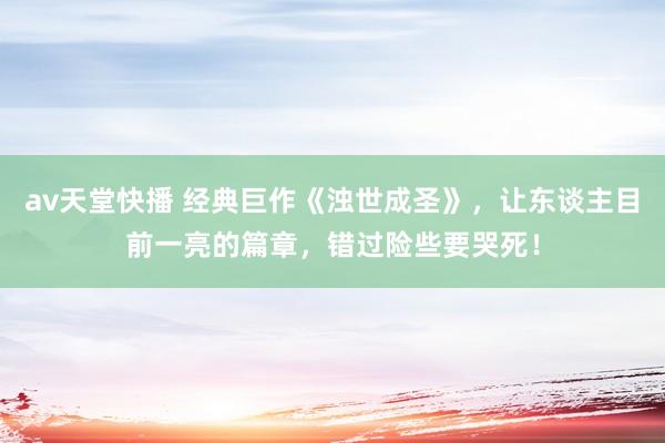 av天堂快播 经典巨作《浊世成圣》，让东谈主目前一亮的篇章，错过险些要哭死！