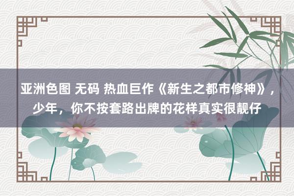 亚洲色图 无码 热血巨作《新生之都市修神》，少年，你不按套路出牌的花样真实很靓仔