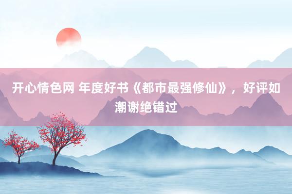 开心情色网 年度好书《都市最强修仙》，好评如潮谢绝错过