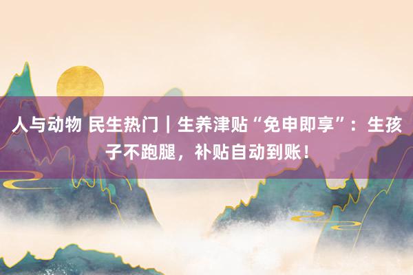 人与动物 民生热门｜生养津贴“免申即享”：生孩子不跑腿，补贴自动到账！