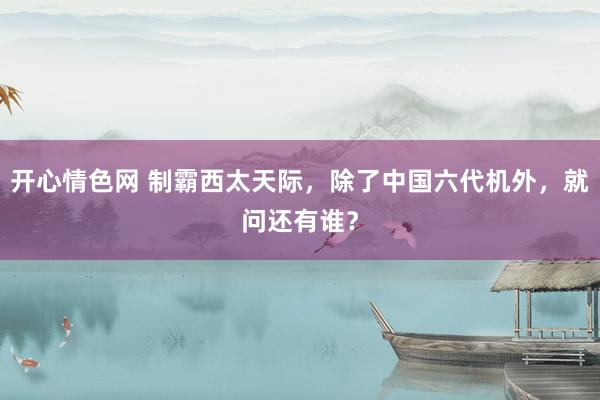 开心情色网 制霸西太天际，除了中国六代机外，就问还有谁？