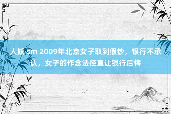 人妖 sm 2009年北京女子取到假钞，银行不承认，女子的作念法径直让银行后悔