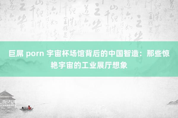 巨屌 porn 宇宙杯场馆背后的中国智造：那些惊艳宇宙的工业展厅想象