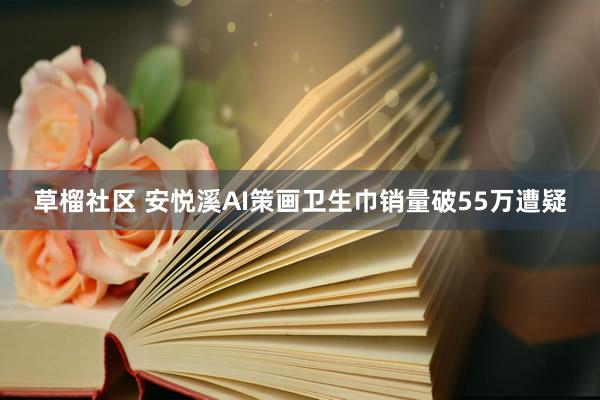 草榴社区 安悦溪AI策画卫生巾销量破55万遭疑