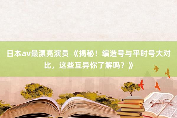 日本av最漂亮演员 《揭秘！编造号与平时号大对比，这些互异你了解吗？》