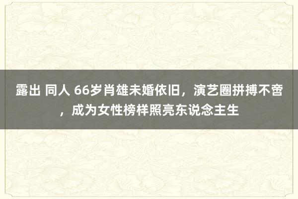 露出 同人 66岁肖雄未婚依旧，演艺圈拼搏不啻，成为女性榜样照亮东说念主生