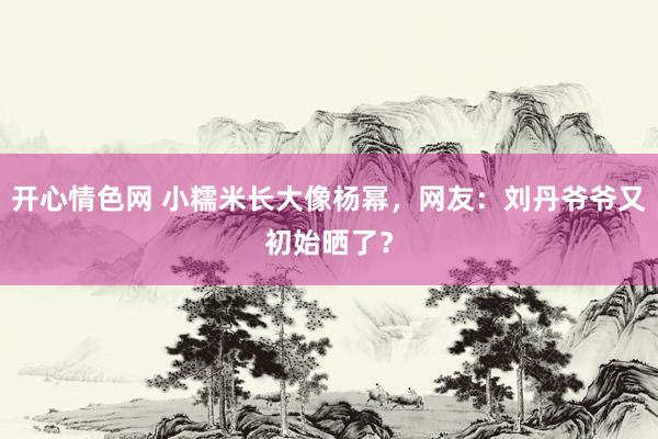 开心情色网 小糯米长大像杨幂，网友：刘丹爷爷又初始晒了？