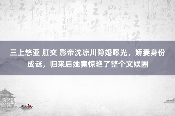 三上悠亚 肛交 影帝沈凉川隐婚曝光，娇妻身份成谜，归来后她竟惊艳了整个文娱圈