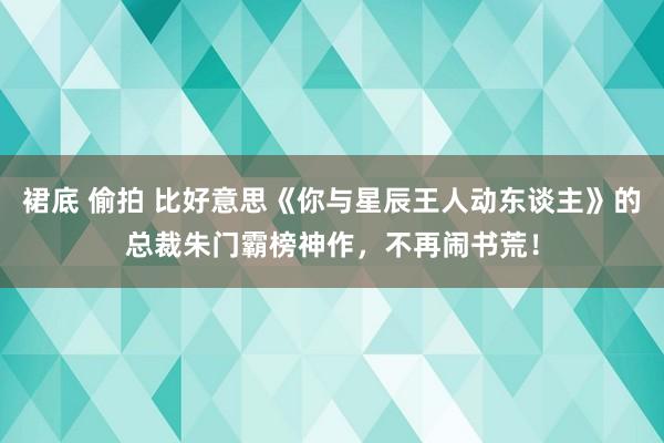 裙底 偷拍 比好意思《你与星辰王人动东谈主》的总裁朱门霸榜神作，不再闹书荒！