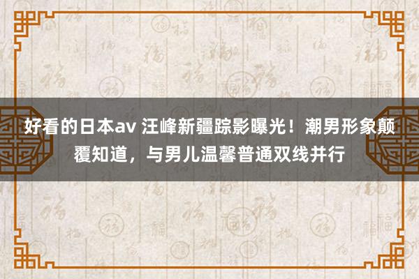 好看的日本av 汪峰新疆踪影曝光！潮男形象颠覆知道，与男儿温馨普通双线并行