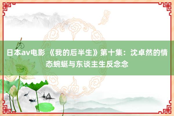 日本av电影 《我的后半生》第十集：沈卓然的情态蜿蜒与东谈主生反念念
