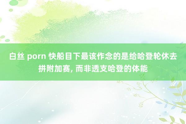 白丝 porn 快船目下最该作念的是给哈登轮休去拼附加赛， 而非透支哈登的体能