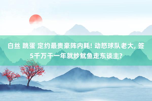 白丝 跳蛋 定约最贵豪阵内耗! 动怒球队老大， 签5千万干一年就炒鱿鱼走东谈主?