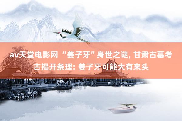 av天堂电影网 “姜子牙”身世之谜， 甘肃古墓考古揭开条理: 姜子牙可能大有来头
