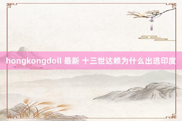 hongkongdoll 最新 十三世达赖为什么出逃印度