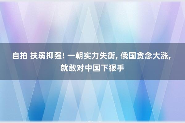 自拍 扶弱抑强! 一朝实力失衡， 俄国贪念大涨， 就敢对中国下狠手